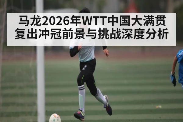 马龙2026年WTT中国大满贯复出冲冠前景与挑战深度分析