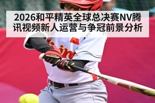 2026和平精英全球总决赛NV腾讯视频新人运营与争冠前景分析