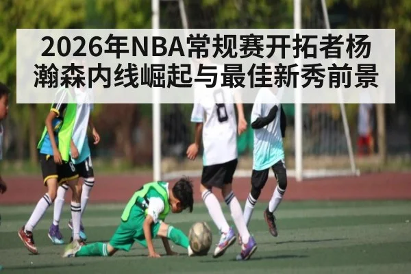 2026年NBA常规赛开拓者杨瀚森内线崛起与最佳新秀前景