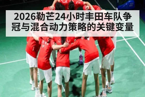 2026勒芒24小时丰田车队争冠与混合动力策略的关键变量
