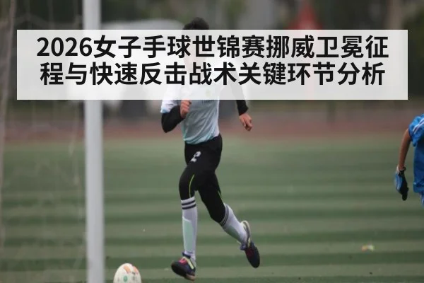 2026女子手球世锦赛挪威卫冕征程与快速反击战术关键环节分析
