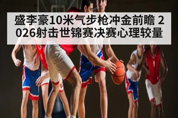 盛李豪10米气步枪冲金前瞻 2026射击世锦赛决赛心理较量