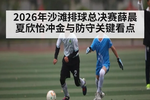 2026年沙滩排球总决赛薛晨夏欣怡冲金与防守关键看点