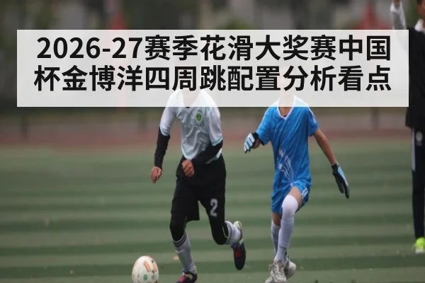 2026-27赛季花滑大奖赛中国杯金博洋四周跳配置分析看点